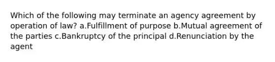 Which of the following may terminate an agency agreement by operation of law? a.Fulfillment of purpose b.Mutual agreement of the parties c.Bankruptcy of the principal d.Renunciation by the agent