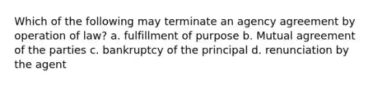 Which of the following may terminate an agency agreement by operation of law? a. fulfillment of purpose b. Mutual agreement of the parties c. bankruptcy of the principal d. renunciation by the agent