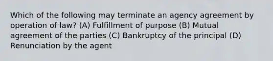 Which of the following may terminate an agency agreement by operation of law? (A) Fulfillment of purpose (B) Mutual agreement of the parties (C) Bankruptcy of the principal (D) Renunciation by the agent