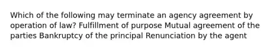 Which of the following may terminate an agency agreement by operation of law? Fulfillment of purpose Mutual agreement of the parties Bankruptcy of the principal Renunciation by the agent