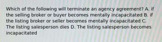 Which of the following will terminate an agency agreement? A. if the selling broker or buyer becomes mentally incapacitated B. if the listing broker or seller becomes mentally incapacitated C. The listing salesperson dies D. The listing salesperson becomes incapacitated