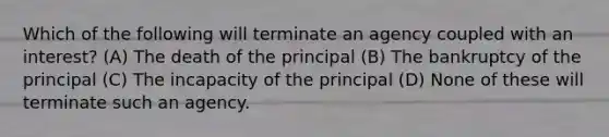 Which of the following will terminate an agency coupled with an interest? (A) The death of the principal (B) The bankruptcy of the principal (C) The incapacity of the principal (D) None of these will terminate such an agency.