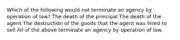 Which of the following would not terminate an agency by operation of law? The death of the principal The death of the agent The destruction of the goods that the agent was hired to sell All of the above terminate an agency by operation of law.