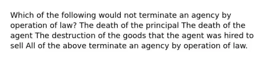 Which of the following would not terminate an agency by operation of law? The death of the principal The death of the agent The destruction of the goods that the agent was hired to sell All of the above terminate an agency by operation of law.