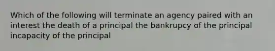 Which of the following will terminate an agency paired with an interest the death of a principal the bankrupcy of the principal incapacity of the principal