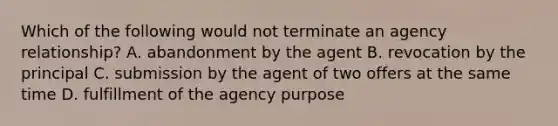 Which of the following would not terminate an agency relationship? A. abandonment by the agent B. revocation by the principal C. submission by the agent of two offers at the same time D. fulfillment of the agency purpose