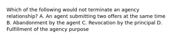 Which of the following would not terminate an agency relationship? A. An agent submitting two offers at the same time B. Abandonment by the agent C. Revocation by the principal D. Fulfillment of the agency purpose