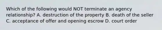 Which of the following would NOT terminate an agency relationship? A. destruction of the property B. death of the seller C. acceptance of offer and opening escrow D. court order