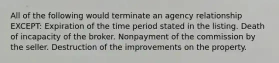 All of the following would terminate an agency relationship EXCEPT: Expiration of the time period stated in the listing. Death of incapacity of the broker. Nonpayment of the commission by the seller. Destruction of the improvements on the property.