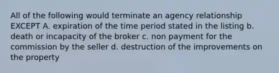 All of the following would terminate an agency relationship EXCEPT A. expiration of the time period stated in the listing b. death or incapacity of the broker c. non payment for the commission by the seller d. destruction of the improvements on the property