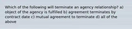 Which of the following will terminate an agency relationship? a) object of the agency is fulfilled b) agreement terminates by contract date c) mutual agreement to terminate d) all of the above