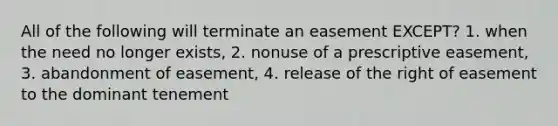 All of the following will terminate an easement EXCEPT? 1. when the need no longer exists, 2. nonuse of a prescriptive easement, 3. abandonment of easement, 4. release of the right of easement to the dominant tenement