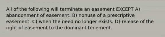 All of the following will terminate an easement EXCEPT A) abandonment of easement. B) nonuse of a prescriptive easement. C) when the need no longer exists. D) release of the right of easement to the dominant tenement.