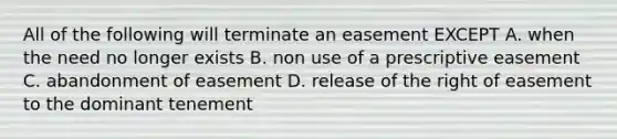 All of the following will terminate an easement EXCEPT A. when the need no longer exists B. non use of a prescriptive easement C. abandonment of easement D. release of the right of easement to the dominant tenement