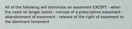 All of the following will terminate an easement EXCEPT - when the need no longer exists - nonuse of a prescriptive easement - abandonment of easement - release of the right of easement to the dominant tenement