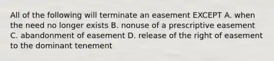 All of the following will terminate an easement EXCEPT A. when the need no longer exists B. nonuse of a prescriptive easement C. abandonment of easement D. release of the right of easement to the dominant tenement