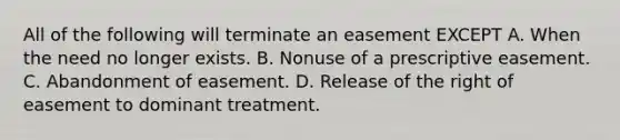 All of the following will terminate an easement EXCEPT A. When the need no longer exists. B. Nonuse of a prescriptive easement. C. Abandonment of easement. D. Release of the right of easement to dominant treatment.