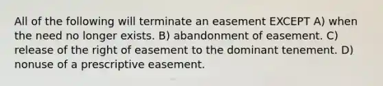 All of the following will terminate an easement EXCEPT A) when the need no longer exists. B) abandonment of easement. C) release of the right of easement to the dominant tenement. D) nonuse of a prescriptive easement.