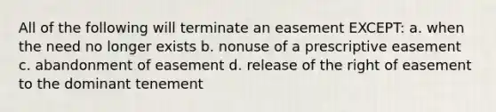 All of the following will terminate an easement EXCEPT: a. when the need no longer exists b. nonuse of a prescriptive easement c. abandonment of easement d. release of the right of easement to the dominant tenement