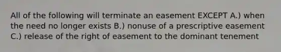 All of the following will terminate an easement EXCEPT A.) when the need no longer exists B.) nonuse of a prescriptive easement C.) release of the right of easement to the dominant tenement