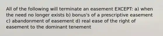 All of the following will terminate an easement EXCEPT: a) when the need no longer exists b) bonus's of a prescriptive easement c) abandonment of easement d) real ease of the right of easement to the dominant tenement