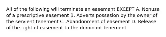 All of the following will terminate an easement EXCEPT A. Nonuse of a prescriptive easement B. Adverts possesion by the owner of the servient tenement C. Abandonment of easement D. Release of the right of easement to the dominant tenement