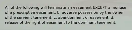 All of the following will terminate an easement EXCEPT a. nonuse of a prescriptive easement. b. adverse possession by the owner of the servient tenement. c. abandonment of easement. d. release of the right of easement to the dominant tenement.