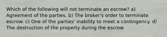 Which of the following will not terminate an escrow? a) Agreement of the parties. b) The broker's order to terminate escrow. c) One of the parties' inability to meet a contingency. d) The destruction of the property during the escrow