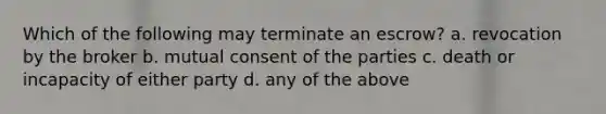 Which of the following may terminate an escrow? a. revocation by the broker b. mutual consent of the parties c. death or incapacity of either party d. any of the above