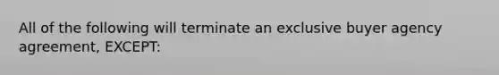 All of the following will terminate an exclusive buyer agency agreement, EXCEPT: