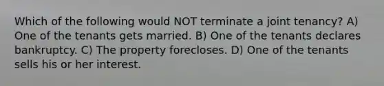 Which of the following would NOT terminate a joint tenancy? A) One of the tenants gets married. B) One of the tenants declares bankruptcy. C) The property forecloses. D) One of the tenants sells his or her interest.