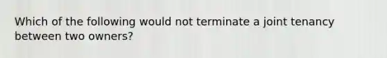 Which of the following would not terminate a joint tenancy between two owners?