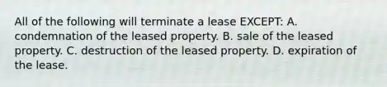 All of the following will terminate a lease EXCEPT: A. condemnation of the leased property. B. sale of the leased property. C. destruction of the leased property. D. expiration of the lease.