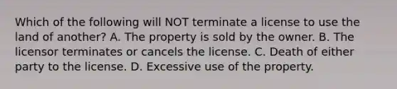 Which of the following will NOT terminate a license to use the land of another? A. The property is sold by the owner. B. The licensor terminates or cancels the license. C. Death of either party to the license. D. Excessive use of the property.