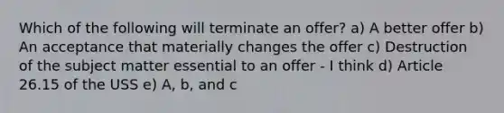 Which of the following will terminate an offer? a) A better offer b) An acceptance that materially changes the offer c) Destruction of the subject matter essential to an offer - I think d) Article 26.15 of the USS e) A, b, and c