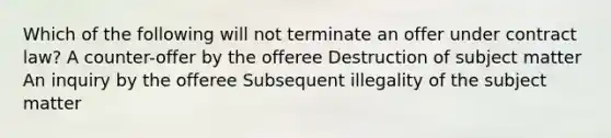 Which of the following will not terminate an offer under contract law? A counter-offer by the offeree Destruction of subject matter An inquiry by the offeree Subsequent illegality of the subject matter