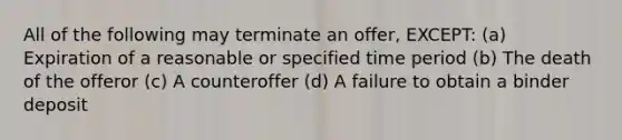 All of the following may terminate an offer, EXCEPT: (a) Expiration of a reasonable or specified time period (b) The death of the offeror (c) A counteroffer (d) A failure to obtain a binder deposit