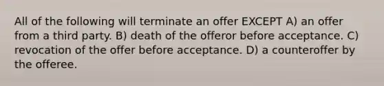 All of the following will terminate an offer EXCEPT A) an offer from a third party. B) death of the offeror before acceptance. C) revocation of the offer before acceptance. D) a counteroffer by the offeree.