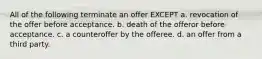 All of the following terminate an offer EXCEPT a. revocation of the offer before acceptance. b. death of the offeror before acceptance. c. a counteroffer by the offeree. d. an offer from a third party.