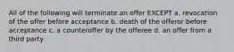 All of the following will terminate an offer EXCEPT a. revocation of the offer before acceptance b. death of the offeror before acceptance c. a counteroffer by the offeree d. an offer from a third party