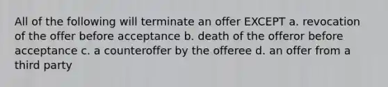 All of the following will terminate an offer EXCEPT a. revocation of the offer before acceptance b. death of the offeror before acceptance c. a counteroffer by the offeree d. an offer from a third party