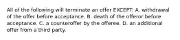 All of the following will terminate an offer EXCEPT: A. withdrawal of the offer before acceptance. B. death of the offeror before acceptance. C. a counteroffer by the offeree. D. an additional offer from a third party.