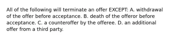 All of the following will terminate an offer EXCEPT: A. withdrawal of the offer before acceptance. B. death of the offeror before acceptance. C. a counteroffer by the offeree. D. an additional offer from a third party.