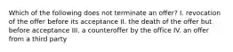 Which of the following does not terminate an offer? I. revocation of the offer before its acceptance II. the death of the offer but before acceptance III. a counteroffer by the office IV. an offer from a third party