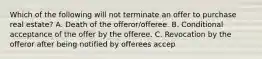 Which of the following will not terminate an offer to purchase real estate? A. Death of the offeror/offeree. B. Conditional acceptance of the offer by the offeree. C. Revocation by the offeror after being notified by offerees accep