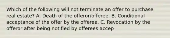 Which of the following will not terminate an offer to purchase real estate? A. Death of the offeror/offeree. B. Conditional acceptance of the offer by the offeree. C. Revocation by the offeror after being notified by offerees accep