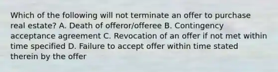 Which of the following will not terminate an offer to purchase real estate? A. Death of offeror/offeree B. Contingency acceptance agreement C. Revocation of an offer if not met within time specified D. Failure to accept offer within time stated therein by the offer