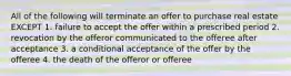 All of the following will terminate an offer to purchase real estate EXCEPT 1. failure to accept the offer within a prescribed period 2. revocation by the offeror communicated to the offeree after acceptance 3. a conditional acceptance of the offer by the offeree 4. the death of the offeror or offeree