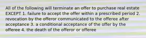 All of the following will terminate an offer to purchase real estate EXCEPT 1. failure to accept the offer within a prescribed period 2. revocation by the offeror communicated to the offeree after acceptance 3. a conditional acceptance of the offer by the offeree 4. the death of the offeror or offeree