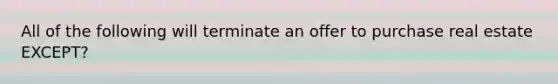All of the following will terminate an offer to purchase real estate EXCEPT?
